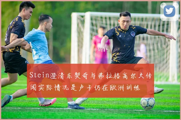 Stein澄清东契奇与弗拉格高尔夫传闻实际情况是卢卡仍在欧洲训练